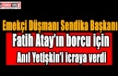 Emekçi Düşmanı Sendika Başkanı Fatih Atay’ın borcu için Anıl Yetişkin’i icraya verdi